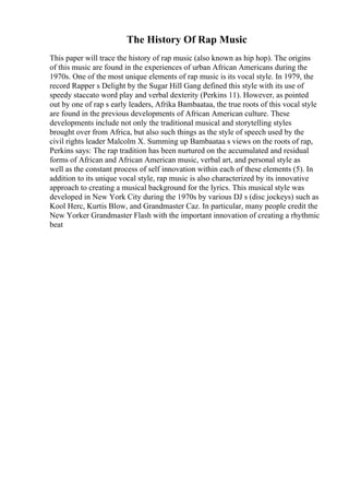 The History Of Rap Music
This paper will trace the history of rap music (also known as hip hop). The origins
of this music are found in the experiences of urban African Americans during the
1970s. One of the most unique elements of rap music is its vocal style. In 1979, the
record Rapper s Delight by the Sugar Hill Gang defined this style with its use of
speedy staccato word play and verbal dexterity (Perkins 11). However, as pointed
out by one of rap s early leaders, Afrika Bambaataa, the true roots of this vocal style
are found in the previous developments of African American culture. These
developments include not only the traditional musical and storytelling styles
brought over from Africa, but also such things as the style of speech used by the
civil rights leader Malcolm X. Summing up Bambaataa s views on the roots of rap,
Perkins says: The rap tradition has been nurtured on the accumulated and residual
forms of African and African American music, verbal art, and personal style as
well as the constant process of self innovation within each of these elements (5). In
addition to its unique vocal style, rap music is also characterized by its innovative
approach to creating a musical background for the lyrics. This musical style was
developed in New York City during the 1970s by various DJ s (disc jockeys) such as
Kool Herc, Kurtis Blow, and Grandmaster Caz. In particular, many people credit the
New Yorker Grandmaster Flash with the important innovation of creating a rhythmic
beat
 
