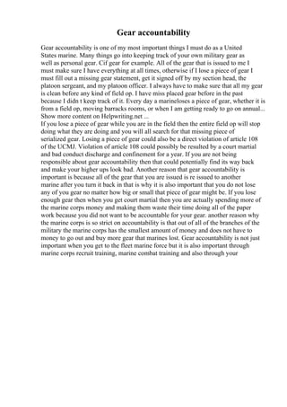 Gear accountability
Gear accountability is one of my most important things I must do as a United
States marine. Many things go into keeping track of your own military gear as
well as personal gear. Cif gear for example. All of the gear that is issued to me I
must make sure I have everything at all times, otherwise if I lose a piece of gear I
must fill out a missing gear statement, get it signed off by my section head, the
platoon sergeant, and my platoon officer. I always have to make sure that all my gear
is clean before any kind of field op. I have miss placed gear before in the past
because I didn t keep track of it. Every day a marineloses a piece of gear, whether it is
from a field op, moving barracks rooms, or when I am getting ready to go on annual...
Show more content on Helpwriting.net ...
If you lose a piece of gear while you are in the field then the entire field op will stop
doing what they are doing and you will all search for that missing piece of
serialized gear. Losing a piece of gear could also be a direct violation of article 108
of the UCMJ. Violation of article 108 could possibly be resulted by a court martial
and bad conduct discharge and confinement for a year. If you are not being
responsible about gear accountability then that could potentially find its way back
and make your higher ups look bad. Another reason that gear accountability is
important is because all of the gear that you are issued is re issued to another
marine after you turn it back in that is why it is also important that you do not lose
any of you gear no matter how big or small that piece of gear might be. If you lose
enough gear then when you get court martial then you are actually spending more of
the marine corps money and making them waste their time doing all of the paper
work because you did not want to be accountable for your gear. another reason why
the marine corps is so strict on accountability is that out of all of the branches of the
military the marine corps has the smallest amount of money and does not have to
money to go out and buy more gear that marines lost. Gear accountability is not just
important when you get to the fleet marine force but it is also important through
marine corps recruit training, marine combat training and also through your
 