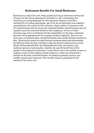 Retirement Benefits For Small Businesses
Retirement is a major life event. Many people are living in retirement well beyond
20 years. For this reason, planning for retirement is vital. Unfortunately few
Americans are saving adequately for their retirement. Reports reveal that a
startling 68% of working aged people, age 25 64, do not participate in an employer
sponsored plan. One reason for this is because a large number of Americans work
for small businesses that do not provide retirement benefits. Small businesses are not
required to provide retirement benefits to their employees. Owners of small
businesses may feel overwhelmed with the responsibility of choosing a retirement
plan that will be appropriate for the company and their employees. There are two
main types of retirement plans: the defined benefits plan and the defined contribution
plan . Knowing the options for small business retirement plans and understanding
the difference between them will help to make the decision making process easier.
Details Defined Benefits Plan The Defined Benefits Plan, also known as the
traditional pension or pension plan , identifies the specific benefit that will be
payable to the employee at retirement. Certain factors such as the number of years an
employee works for the employer and the employee s salary are factored into a
formula for this basic retirement benefit. An employee generally receives a set
monthly amount upon retirement. This monthly income is guaranteed for the
duration of the retiree s life
 