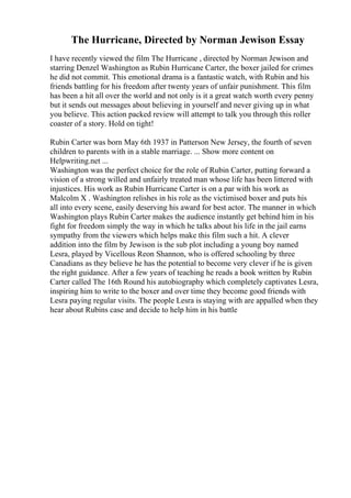 The Hurricane, Directed by Norman Jewison Essay
I have recently viewed the film The Hurricane , directed by Norman Jewison and
starring Denzel Washington as Rubin Hurricane Carter, the boxer jailed for crimes
he did not commit. This emotional drama is a fantastic watch, with Rubin and his
friends battling for his freedom after twenty years of unfair punishment. This film
has been a hit all over the world and not only is it a great watch worth every penny
but it sends out messages about believing in yourself and never giving up in what
you believe. This action packed review will attempt to talk you through this roller
coaster of a story. Hold on tight!
Rubin Carter was born May 6th 1937 in Patterson New Jersey, the fourth of seven
children to parents with in a stable marriage. ... Show more content on
Helpwriting.net ...
Washington was the perfect choice for the role of Rubin Carter, putting forward a
vision of a strong willed and unfairly treated man whose life has been littered with
injustices. His work as Rubin Hurricane Carter is on a par with his work as
Malcolm X . Washington relishes in his role as the victimised boxer and puts his
all into every scene, easily deserving his award for best actor. The manner in which
Washington plays Rubin Carter makes the audience instantly get behind him in his
fight for freedom simply the way in which he talks about his life in the jail earns
sympathy from the viewers which helps make this film such a hit. A clever
addition into the film by Jewison is the sub plot including a young boy named
Lesra, played by Vicellous Reon Shannon, who is offered schooling by three
Canadians as they believe he has the potential to become very clever if he is given
the right guidance. After a few years of teaching he reads a book written by Rubin
Carter called The 16th Round his autobiography which completely captivates Lesra,
inspiring him to write to the boxer and over time they become good friends with
Lesra paying regular visits. The people Lesra is staying with are appalled when they
hear about Rubins case and decide to help him in his battle
 