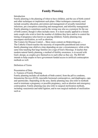 Family Planning
Introduction
Family planning is the planning of when to have children, and the use of birth control
and other techniques to implement such plans. Other techniques commonly used
include sexuality education, prevention and management of sexually transmitted
infections, pre conception counseling and management, and infertility management.
Family planning is sometimes used in the wrong way also as a synonym for the use
of birth control, though it often includes more. It is most usually applied to a female
male couple who wish to limit the number of children they have and/or to control the
timing of pregnancy (also known as spacing children). Family planning may
encompass sterilization, as well as abortion.
The Centers for Disease Control ... Show more content on Helpwriting.net ...
The Catholic Church teaches the necessity of responsible parenthood and correct
family planning (one child at a time depending on one s circumstances), while at the
same time teaching that large families are a sign of God s blessings. It teaches that
modern natural family planning, a method of fertility awareness, is in accord with
God s design, as couples give themselves to each other as they are. The RH bill
intends to help couples to have government funded access to artificial contraception
methods as well.
Definition of Terms
Presentation of Data
A. Features of Family Planning
Family planning includes all methods of birth control, from the pill to condoms,
Intrauterine Devices (IUD), injectable hormonal contraceptives, and diaphragms, caps
and spermicides. Depending on the area, family planning may also refer to methods
used to terminate a pregnancy or possible pregnancy, such as abortion and emergency
contraception. Family planning may also refer to surgical sterilization methods,
including vasectomies and tubal ligation; and to non surgical methods of sterilization
such as
 