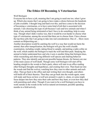 The Ethics Of Becoming A Veterinarian
Wolf Biologist
Everyone has to have a job, meaning that I am going to need one too, when I grow
up. Which also means that I am going to have make a choice between the hundreds
of jobs available. I thought long and hard over this, and have come to the decision
of becoming a veterinarian, or to have some kind of job that is associated with
animals. I am choosing this type of job because I care and love animals and when I
think of any animal being mistreated or hurt I have to do something, help in some
way. Though what I didn t realise was, that it would be even harder to choose what
type of veterinarian, among the several that there are to choose from. I have chosen
the top three jobs that I am going to take into real consideration. One of ... Show more
content on Helpwriting.net ...
Another description would be catching the wolf in a way that would not harm the
animal, then after tranquilization, the biologist will give the wolf a health
examination, including weight, taking blood to sample, and putting a radio collar on
the wolf, which enables the biologist to track the wolf and their pack. Studying the
animal to better understand how and why it acts is another thing that biologist does,
while researching and observing different wolf species and charting behavior
patterns. They also identify and prevent possible human threats, for farmers are one
of the main causes of wolf death. Though some wolf biologist will start off by
heading straight to the woods to find a pack, others will start in an office reading
other biologist thoughts and hypotheses, and creating their own. Then head out into
the woods and find the wolves, watching how they react to other animals and each
other. Then go back to the office and start writing their own thought, and others
will build off of their theories. Then they can go back into the woods again, some
will study and focus on how a wolf acts around it s pack vs. alone, or some might
focus deeper into how they raise their cubs and how they hunt, or even how they deal
with punishing each other. Though if you want to be a wolf biologist you have to
work outside in the woods in the wolves natural environment, possible spending
months in a field actively
 