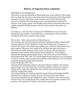 History of Nigerian Ports Authority
HISTORICAL BACKGROUND
The history of port development in Nigeria dates back to the middle of 19th century.
This was long after the onset of sea borne trade and transactions which followed the
adventures of early explorations on the African coasts. Initial efforts towards
provision of facilities for ocean going vessels were the attempts to open up the
entrance to the Lagos Lagoon. Considerable littoral drift occurred along this coast;
and the constantly shifting channels in the bar at the entrance made entry very
difficult.
On February 1, 1914, the first mail steamer S/S AKOKO drawing 5.64 metres
entered the Lagos harbour. Two months later, vessels began to use the facilities
provided at the Customs wharf on Lagos Island.
Prior to this ... Show more content on Helpwriting.net ...
The Authority also within this period continued to sustain the efforts already made
towards expansion of ports facilities in Lagos and Port Harcourt. In Lagos, six
berths of 943 metres were added to the existing ones, while four berths with a total
quay length of 506 metres were added to the facilities and steps were taken to
mechanize the traffic operations in these ports. In this era, port development
approach became tailored along declared national objectives. The Authority s
development strategy became programmed to fall in line with the first National
Development Plan 1962 1968. The second Apapa Wharf Extension was executed and
so also were further improvements of port facilities in Port Harcourt. The sum N45M
was spent during this period on the two ports.
CIVIL WAR ERA 1967 1970
This period had tremendous impact on the ports industry in Nigeria. The security
aspect of ports came into sharp focus. Port Harcourt (Rivers Ports) was closed to
foreign traffic. Lagos thus became the only available port serving the country s
maritime transportation needs.
The Federal Military Government enacted a special decree which empowered the
Nigerian Ports Authority to acquire the ports of Warri, Burutu and Calabar,
previously operated by private entrepreneurs. Holts Transport were former owners
of Warri Port, UAC owned Burutu Port. Calabar Port was originally owned by five
operators. NPA spent N3.35 million at the time to acquire these
 