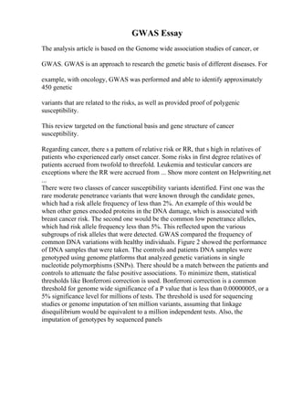 GWAS Essay
The analysis article is based on the Genome wide association studies of cancer, or
GWAS. GWAS is an approach to research the genetic basis of different diseases. For
example, with oncology, GWAS was performed and able to identify approximately
450 genetic
variants that are related to the risks, as well as provided proof of polygenic
susceptibility.
This review targeted on the functional basis and gene structure of cancer
susceptibility.
Regarding cancer, there s a pattern of relative risk or RR, that s high in relatives of
patients who experienced early onset cancer. Some risks in first degree relatives of
patients accrued from twofold to threefold. Leukemia and testicular cancers are
exceptions where the RR were accrued from ... Show more content on Helpwriting.net
...
There were two classes of cancer susceptibility variants identified. First one was the
rare moderate penetrance variants that were known through the candidate genes,
which had a risk allele frequency of less than 2%. An example of this would be
when other genes encoded proteins in the DNA damage, which is associated with
breast cancer risk. The second one would be the common low penetrance alleles,
which had risk allele frequency less than 5%. This reflected upon the various
subgroups of risk alleles that were detected. GWAS compared the frequency of
common DNA variations with healthy individuals. Figure 2 showed the performance
of DNA samples that were taken. The controls and patients DNA samples were
genotyped using genome platforms that analyzed genetic variations in single
nucleotide polymorphisms (SNPs). There should be a match between the patients and
controls to attenuate the false positive associations. To minimize them, statistical
thresholds like Bonferroni correction is used. Bonferroni correction is a common
threshold for genome wide significance of a P value that is less than 0.00000005, or a
5% significance level for millions of tests. The threshold is used for sequencing
studies or genome imputation of ten million variants, assuming that linkage
disequilibrium would be equivalent to a million independent tests. Also, the
imputation of genotypes by sequenced panels
 