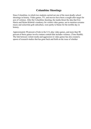Columbine Shootings
Since Columbine, in which two students carried out one of the most deadly school
shootings in history. Video games, TV, and movies have been a sought after target for
acts of violence. After the Columbine shooting, the media thrust the idea that Eric
Harris and Dylan Klebold s tendency for violent video games, not to mention screamo
music and somewhat goth subculture, were partly to blame for the terrible day in
history.
Approximately 90 percent of kids in the U.S. play video games, and more than 90
percent of those games involve mature content that includes violence. (Time Health).
The link between violent media and aggression in video games has also created a
spawn of research studies that has gone back and forth on the issue of whether
 