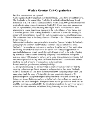 World s Greatest Cafe Organization
Problem statement and background
World s greatest cafГ© organization with more than 21,000 stores around the world.
The Starbucks is the second Most Profitable Brand in Fast Food Industry Brand
Estimation of $ 25.8 Billion. Starbucks entered Australia in 2000 yet has attempted to
contend with set up chains, for example, McCafГ©, Gloria jeans, and autonomous
cafГ©s reported the Sydney Morning Messenger. While McDonald s has been
attempting to extend its espresso business in the U.S., it has as of now turned into
Australia s greatest chain. Among Starbucks extra issues in Australia: opening in
zones with minimal passer by activity, high menu costs, and too small advertising.
The exploration issue is the disappointment of Starbucks in ... Show more content on
Helpwriting.net ...
What turned out badly to comprehend the Australian Espresso Market? Is Starbucks
conveying what shoppers need? What do shoppers like and abhorrence about
Starbucks? How ready are customers to purchase from Starbucks? Our motivation
for leading this study was to discover the battles that Starbucks appearances to
eventually bolster our bits of knowledge with delegate proof. In the wake of going
by numerous Starbucks areas in the city of Sydney to assemble our anticipated
example size of 100 surveyors, we have go to some fascinating discoveries and feel
much more grounded talking about the issues that Starbucks countenances and the
thinking for such a variety of terminations in the Australia.
Research design, questionnaire and sample design:
As an exploration group we have directed an overview survey where we had the
capacity gather some profitable subjective and quantitative data about Starbucks
CafГ©s. Starbucks has shut down their more than 600 stores in past few time. Our
association has led a study of both subjective and quantitative inquiries. We
particularly put in a couple of subjective inquiries to let the clients discuss top to
bottom any issues that they may have with Starbucks that perhaps our examination
group did not cover in the poll. Along these lines we can get however much data as
could be expected. As indicated by the blended answers from the surveyors we have
arrive at the conclusion that individuals living in the city are less fulfilled by
 
