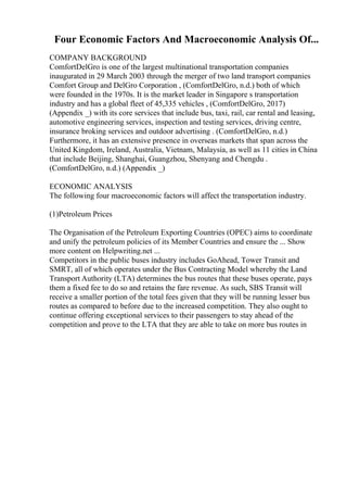 Four Economic Factors And Macroeconomic Analysis Of...
COMPANY BACKGROUND
ComfortDelGro is one of the largest multinational transportation companies
inaugurated in 29 March 2003 through the merger of two land transport companies
Comfort Group and DelGro Corporation , (ComfortDelGro, n.d.) both of which
were founded in the 1970s. It is the market leader in Singapore s transportation
industry and has a global fleet of 45,335 vehicles , (ComfortDelGro, 2017)
(Appendix _) with its core services that include bus, taxi, rail, car rental and leasing,
automotive engineering services, inspection and testing services, driving centre,
insurance broking services and outdoor advertising . (ComfortDelGro, n.d.)
Furthermore, it has an extensive presence in overseas markets that span across the
United Kingdom, Ireland, Australia, Vietnam, Malaysia, as well as 11 cities in China
that include Beijing, Shanghai, Guangzhou, Shenyang and Chengdu .
(ComfortDelGro, n.d.) (Appendix _)
ECONOMIC ANALYSIS
The following four macroeconomic factors will affect the transportation industry.
(1)Petroleum Prices
The Organisation of the Petroleum Exporting Countries (OPEC) aims to coordinate
and unify the petroleum policies of its Member Countries and ensure the ... Show
more content on Helpwriting.net ...
Competitors in the public buses industry includes GoAhead, Tower Transit and
SMRT, all of which operates under the Bus Contracting Model whereby the Land
Transport Authority (LTA) determines the bus routes that these buses operate, pays
them a fixed fee to do so and retains the fare revenue. As such, SBS Transit will
receive a smaller portion of the total fees given that they will be running lesser bus
routes as compared to before due to the increased competition. They also ought to
continue offering exceptional services to their passengers to stay ahead of the
competition and prove to the LTA that they are able to take on more bus routes in
 