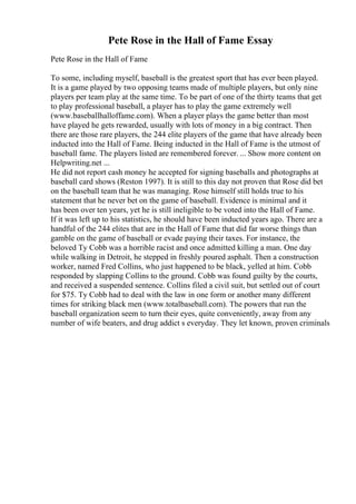 Pete Rose in the Hall of Fame Essay
Pete Rose in the Hall of Fame
To some, including myself, baseball is the greatest sport that has ever been played.
It is a game played by two opposing teams made of multiple players, but only nine
players per team play at the same time. To be part of one of the thirty teams that get
to play professional baseball, a player has to play the game extremely well
(www.baseballhalloffame.com). When a player plays the game better than most
have played he gets rewarded, usually with lots of money in a big contract. Then
there are those rare players, the 244 elite players of the game that have already been
inducted into the Hall of Fame. Being inducted in the Hall of Fame is the utmost of
baseball fame. The players listed are remembered forever. ... Show more content on
Helpwriting.net ...
He did not report cash money he accepted for signing baseballs and photographs at
baseball card shows (Reston 1997). It is still to this day not proven that Rose did bet
on the baseball team that he was managing. Rose himself still holds true to his
statement that he never bet on the game of baseball. Evidence is minimal and it
has been over ten years, yet he is still ineligible to be voted into the Hall of Fame.
If it was left up to his statistics, he should have been inducted years ago. There are a
handful of the 244 elites that are in the Hall of Fame that did far worse things than
gamble on the game of baseball or evade paying their taxes. For instance, the
beloved Ty Cobb was a horrible racist and once admitted killing a man. One day
while walking in Detroit, he stepped in freshly poured asphalt. Then a construction
worker, named Fred Collins, who just happened to be black, yelled at him. Cobb
responded by slapping Collins to the ground. Cobb was found guilty by the courts,
and received a suspended sentence. Collins filed a civil suit, but settled out of court
for $75. Ty Cobb had to deal with the law in one form or another many different
times for striking black men (www.totalbaseball.com). The powers that run the
baseball organization seem to turn their eyes, quite conveniently, away from any
number of wife beaters, and drug addict s everyday. They let known, proven criminals
 