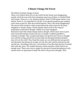Climate Change On Forest
The effects of climate change on forest
There is two billion forest all over the world, but the forests were disappearing
quickly which the area of the forest disappear equal area of thirty six football fields
each minute. Those are a very shocking number which 257040 square meters every
minute. Forest is very important for our life. It can absorb greenhouse gas, produce
some clean oxygen air, filter dust and kill bacteria. Why is the forest disappearing?
The answer from scientists is that except deforest the main reason for the forest
disappears is climate change. Climate change which involves the rising of
temperature could lead to drought, wildfire even forest disappear.
Research reveals that climate change leads to drought, which causes trees to grow
more slowly.Researchers found some tree in Canada s northern greenbelt is
continue to drought. They compare and analyze the growth rate of trees in drought
area with the average growth rate of more than one thousand and three hundred
trees all over the world. They found the results are very different that trees growth
rate decreases nine percent an average over the first years and five percent less the
second year. According to the news, soil moisture is less than forty percent of normal
after some dry years. The weather becomes warmer and drier which result in no
enough water. There were sixty to eighty five percent of normal precipitation in this
summer basis on Agriculture Canada.The forest will get more droughty. With
 
