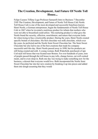The Creation, Development, And Future Of Nestle Toll
House...
Felipe Cazares Tiffany Lugo Professor Samarelli Intro to Business 7 December
2105 The Creation, Development, and Future of Nestle Toll House Cafe Nestle
Toll House Cafe is one of the most developed and successful franchises known.
Henri Nestle, a German entrepreneur, began the fundamentals of Nestle Toll House
Cafe in 1867 when he invented a nutritious product for infants that mothers who
were not able to breastfeed could utilize. This nurturing product is what gave the
Nestle brand the security, affection, nourishment, and nature that everyone looks
for when trying to buy a trustworthy product. During the years, Henri Nestle created
specific brands of chocolates. His best chocolate was milk chocolate, which over
the years, he perfected and the Nestle Semi Sweet Chocolate bar. The Semi Sweet
Chocolate bar also led to one of the best creations that made his company
successful until this day. Henri Nestle passed away in 1890, but his products are
still being created and sold. A young woman, Ruth Wakefield, purchased a Cape
Cod style toll house that was located near Boston. For over hundreds of years, tons
of people passed through the toll house to pay tolls, change horses, eat well cooked
meals, and to even sleep in. Ruth one day was trying to make something new for the
business, a dessert that everyone would love. Ruth incorporated the Nestle Semi
Sweet Chocolate bar into her new creation by breaking it up into pieces and added
them into dough assuming that they would
 