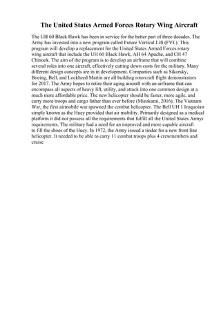 The United States Armed Forces Rotary Wing Aircraft
The UH 60 Black Hawk has been in service for the better part of three decades. The
Army has invested into a new program called Future Vertical Lift (FVL). This
program will develop a replacement for the United States Armed Forces rotary
wing aircraft that include the UH 60 Black Hawk, AH 64 Apache, and CH 47
Chinook. The aim of the program is to develop an airframe that will combine
several roles into one aircraft, effectively cutting down costs for the military. Many
different design concepts are in in development. Companies such as Sikorsky,
Boeing, Bell, and Lockheed Martin are all building rotorcraft flight demonstrators
for 2017. The Army hopes to retire their aging aircraft with an airframe that can
encompass all aspects of heavy lift, utility, and attack into one common design at a
much more affordable price. The new helicopter should be faster, more agile, and
carry more troops and cargo father than ever before (Mizokami, 2016). The Vietnam
War, the first airmobile war spawned the combat helicopter. The Bell UH 1 Iroquoisor
simply known as the Huey provided that air mobility. Primarily designed as a medical
platform it did not possess all the requirements that fulfill all the United States Armys
requirements. The military had a need for an improved and more capable aircraft
to fill the shoes of the Huey. In 1972, the Army issued a tinder for a new front line
helicopter. It needed to be able to carry 11 combat troops plus 4 crewmembers and
cruise
 