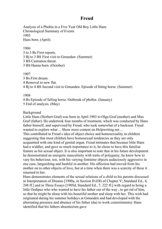 Freud
Analysis of a Phobia in a Five Year Old Boy Little Hans
Chronological Summary of Events
1903
Hans born. (April)
1906
3 to 3 Вѕ First reports.
3 Вј to 3 ВЅ First visit to Gmunden. (Summer)
3 ВЅ Castration threat.
3 ВЅ Hanna born. (October)
1907
3 Вѕ First dream.
4 Removal to new flat.
4 Вј to 4 ВЅ Second visit to Gmunden. Episode of biting horse. (Summer)
1908
4 Вѕ Episode of falling horse. Outbreak of phobia. (January)
5 End of analysis. (May)
Background
Little Hans (Herbert Graf) was born in April 1903 to Olga Graf (mother) and Max
Graf (father). He undertook four months of treatment, which was conducted by Hans
father himself, and supervised by Freud, who took somewhat of a backseat. Freud
wanted to explore what ... Show more content on Helpwriting.net ...
This contributed to Freud s idea of object choice and homosexuality in children
suggesting that most children have homosexual tendencies as they are only
acquainted with one kind of genital organ. Freud intimates that because little Hans
had a widdler, and gave so much importance to it, he chose to have this familiar
feature as his sexual object. It is also important to note that in his future development
he demonstrated an energetic masculinity with traits of polygamy; he knew how to
vary his behaviour, too, with his varying feminine objects audaciously aggressive in
one case, languishing and bashful in another. His affection had moved from his
mother on to other objects of love, but at a time when there was a scarcity of these it
returned to her.
Hans demonstrates elements of the sexual relations of a child to his parents discussed
in Interpretation of Dreams [1900a, in Section D (ОІ) of Chapter V; Standard Ed., 4,
248 ff.] and in Three Essays [1905d, Standard Ed., 7, 222 ff.] with regard to being a
little Oedipus who who wanted to have his father out of the way , to get rid of him,
so that he might be alone with his beautiful mother and sleep with her. This wish had
originated during his summer holidays at Gmunden and had developed with the
alternating presence and absence of his father (due to work commitments). Hans
identified that his fathers absenteeism gave
 