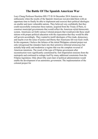 The Battle Of The Spanish American War
Lucy Chung Professor Hawkins HIS 173 B 16 December 2014 America was
enthusiastic when the results of the Spanish American war provided them with an
opportune time to finally be able to implement and exercise their political ideologies
on smaller and more vulnerable nations. They believed very confidently that they
could successfully restructure these nations, acquired from the Treaty of Paris, to
construct municipal governments that would reflect the American styled democratic
system. Americans set forth various Colonial projects that would provide these small
nations with proper political education with the expectation that they would be able
self govern accordingly. They wanted to instill ideologies of free trade, democracy,
and maybe even the sense of justice and liberty that Americans felt was God s truth.
In this argument, I believe the failures of the initial Philippine colonial project not
only retrogressed the islanders back into their primitive informal aristocracy but
actually help unify and modernize a regime that was the complete reversal of
American intentions. The result of the type of Filipino government after
reconstruction were significantly constrained by Anti Imperialists tensions from the
metropole and continued to reshape itself by many additional constraints from the
Filipino legislation. Only about fifty years later of political administration would
enable the development of an autonomic government. The implementation of the
colonial project for
 