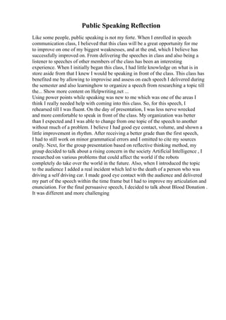 Public Speaking Reflection
Like some people, public speaking is not my forte. When I enrolled in speech
communication class, I believed that this class will be a great opportunity for me
to improve on one of my biggest weaknesses, and at the end, which I believe has
successfully improved on. From delivering the speeches in class and also being a
listener to speeches of other members of the class has been an interesting
experience. When I initially began this class, I had little knowledge on what is in
store aside from that I knew I would be speaking in front of the class. This class has
benefited me by allowing to improvise and assess on each speech I delivered during
the semester and also learninghow to organize a speech from researching a topic till
the... Show more content on Helpwriting.net ...
Using power points while speaking was new to me which was one of the areas I
think I really needed help with coming into this class. So, for this speech, I
rehearsed till I was fluent. On the day of presentation, I was less nerve wrecked
and more comfortable to speak in front of the class. My organization was better
than I expected and I was able to change from one topic of the speech to another
without much of a problem. I believe I had good eye contact, volume, and shown a
little improvement in rhythm. After receiving a better grade than the first speech,
I had to still work on minor grammatical errors and I omitted to cite my sources
orally. Next, for the group presentation based on reflective thinking method, my
group decided to talk about a rising concern in the society Artificial Intelligence , I
researched on various problems that could affect the world if the robots
completely do take over the world in the future. Also, when I introduced the topic
to the audience I added a real incident which led to the death of a person who was
driving a self driving car. I made good eye contact with the audience and delivered
my part of the speech within the time frame but I had to improve my articulation and
enunciation. For the final persuasive speech, I decided to talk about Blood Donation .
It was different and more challenging
 