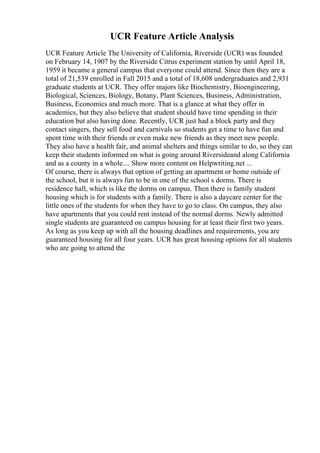 UCR Feature Article Analysis
UCR Feature Article The University of California, Riverside (UCR) was founded
on February 14, 1907 by the Riverside Citrus experiment station by until April 18,
1959 it became a general campus that everyone could attend. Since then they are a
total of 21,539 enrolled in Fall 2015 and a total of 18,608 undergraduates and 2,931
graduate students at UCR. They offer majors like Biochemistry, Bioengineering,
Biological, Sciences, Biology, Botany, Plant Sciences, Business, Administration,
Business, Economics and much more. That is a glance at what they offer in
academics, but they also believe that student should have time spending in their
education but also having done. Recently, UCR just had a block party and they
contact singers, they sell food and carnivals so students get a time to have fun and
spent time with their friends or even make new friends as they meet new people.
They also have a health fair, and animal shelters and things similar to do, so they can
keep their students informed on what is going around Riversideand along California
and as a county in a whole.... Show more content on Helpwriting.net ...
Of course, there is always that option of getting an apartment or home outside of
the school, but it is always fun to be in one of the school s dorms. There is
residence hall, which is like the dorms on campus. Then there is family student
housing which is for students with a family. There is also a daycare center for the
little ones of the students for when they have to go to class. On campus, they also
have apartments that you could rent instead of the normal dorms. Newly admitted
single students are guaranteed on campus housing for at least their first two years.
As long as you keep up with all the housing deadlines and requirements, you are
guaranteed housing for all four years. UCR has great housing options for all students
who are going to attend the
 