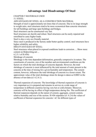 Advantage And Disadvantage Of Steel
CHAPTER 5 MATERIALS USED
5.1 STEEL:
ADVANTAGES OF STEEL AS A CONSTRUCTION MATERIAL
Strength of steel is approximately ten times that of concrete. Due to its large strength
to weight ratio, steel structures tend to be more economical than concrete structures
for tall buildings and large span buildings and bridges.
Steel structures can be constructed very fast.
Steel structures are ductile and robust. Steel structures can be easily repaired and
retrofitted to carry higher loads.
Steel is also a very eco friendly material.
Since steel is produced in the factory under better quality control, steel structures have
higher reliability and safety.
DISATVANTAGES OF STEEL:
Steel structures when placed in exposed conditions leads to corrosion. ... Show more
content on Helpwriting.net ...
6.2.5.1 of IS 456)
Shrinkage of concrete
Shrinkage is the time dependent deformation, generally compressive in nature. The
constituents of concrete, size of the member and environmental conditions are the
factors on which the total shrinkage of concrete depends. However, the total
shrinkage of concrete is most influenced by the total amount of water present in the
concrete at the time of mixing for a given humidity and temperature. The cement
content, however, influences the total shrinkage of concrete to a lesser extent. The
approximate value of the total shrinkage strain for design is taken as 0.0003 in the
absence of test data (cl. 6.2.4.1).
Thermal expansion of concrete: The knowledge of thermal expansion of concrete is
very important as it is prepared and remains in service at a wide range of
temperature in different countries having very hot or cold climates. Moreover,
concrete will be having its effect of high temperature during fire. The coefficient of
thermal expansion depends on the nature of cement, aggregate, cement content,
relative humidity and size of the section. IS 456 stipulates (cl. 6.2.6) the values of
coefficient of thermal expansion for concrete / oC for different types of
 