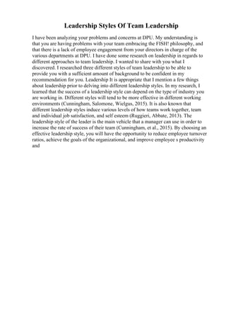 Leadership Styles Of Team Leadership
I have been analyzing your problems and concerns at DPU. My understanding is
that you are having problems with your team embracing the FISH! philosophy, and
that there is a lack of employee engagement from your directors in charge of the
various departments at DPU. I have done some research on leadership in regards to
different approaches to team leadership. I wanted to share with you what I
discovered. I researched three different styles of team leadership to be able to
provide you with a sufficient amount of background to be confident in my
recommendation for you. Leadership It is appropriate that I mention a few things
about leadership prior to delving into different leadership styles. In my research, I
learned that the success of a leadership style can depend on the type of industry you
are working in. Different styles will tend to be more effective in different working
environments (Cunningham, Salomone, Wielgus, 2015). It is also known that
different leadership styles induce various levels of how teams work together, team
and individual job satisfaction, and self esteem (Ruggieri, Abbate, 2013). The
leadership style of the leader is the main vehicle that a manager can use in order to
increase the rate of success of their team (Cunningham, et al., 2015). By choosing an
effective leadership style, you will have the opportunity to reduce employee turnover
ratios, achieve the goals of the organizational, and improve employee s productivity
and
 