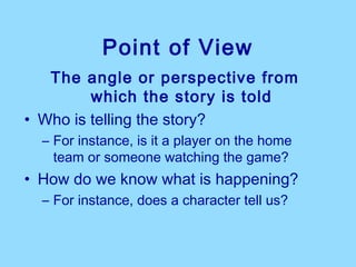 Point of View
   The angle or perspective from
         which the story is told
• Who is telling the story?
  – For instance, is it a player on the home
    team or someone watching the game?
• How do we know what is happening?
  – For instance, does a character tell us?
 