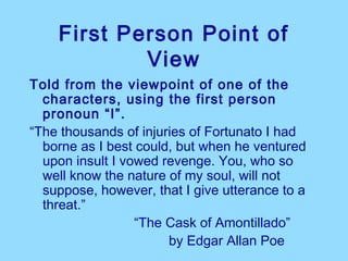 First Person Point of
            View
Told from the viewpoint of one of the
  characters, using the first person
  pronoun “I”.
“The thousands of injuries of Fortunato I had
  borne as I best could, but when he ventured
  upon insult I vowed revenge. You, who so
  well know the nature of my soul, will not
  suppose, however, that I give utterance to a
  threat.”
                  “The Cask of Amontillado”
                       by Edgar Allan Poe
 