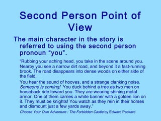 Second Person Point of
         View
The main character in the story is
 referred to using the second person
 pronoun “you”.
 “Rubbing your aching head, you take in the scene around you.
 Nearby you see a narrow dirt road, and beyond it a fast-running
 brook. The road disappears into dense woods on either side of
 the field.
 You hear the sound of hooves, and a strange clanking noise.
 Someone is coming! You duck behind a tree as two men on
 horseback ride toward you. They are wearing shining metal
 armor. One of them carries a white banner with a golden lion on
 it. They must be knights! You watch as they rein in their horses
 and dismount just a few yards away.”
 Choose Your Own Adventure : The Forbidden Castle by Edward Packard
 