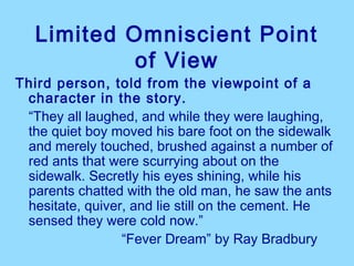 Limited Omniscient Point
            of View
Third person, told from the viewpoint of a
 character in the story.
 “They all laughed, and while they were laughing,
 the quiet boy moved his bare foot on the sidewalk
 and merely touched, brushed against a number of
 red ants that were scurrying about on the
 sidewalk. Secretly his eyes shining, while his
 parents chatted with the old man, he saw the ants
 hesitate, quiver, and lie still on the cement. He
 sensed they were cold now.”
                 “Fever Dream” by Ray Bradbury
 