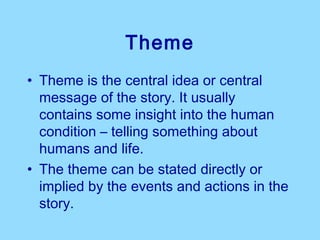 Theme
• Theme is the central idea or central
  message of the story. It usually
  contains some insight into the human
  condition – telling something about
  humans and life.
• The theme can be stated directly or
  implied by the events and actions in the
  story.
 