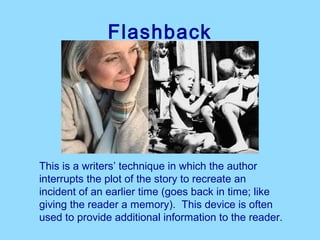 Flashback




This is a writers’ technique in which the author 
interrupts the plot of the story to recreate an 
incident of an earlier time (goes back in time; like 
giving the reader a memory).  This device is often 
used to provide additional information to the reader. 
 