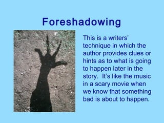 Foreshadowing
      This is a writers’ 
      technique in which the 
      author provides clues or 
      hints as to what is going 
      to happen later in the 
      story.  It’s like the music 
      in a scary movie when 
      we know that something 
      bad is about to happen.
 