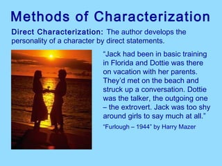 Methods of Characterization
Direct Characterization: The author develops the
personality of a character by direct statements.
                         “Jack had been in basic training
                         in Florida and Dottie was there
                         on vacation with her parents.
                         They’d met on the beach and
                         struck up a conversation. Dottie
                         was the talker, the outgoing one
                         – the extrovert. Jack was too shy
                         around girls to say much at all.”
                         “Furlough – 1944” by Harry Mazer
 