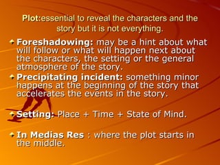 Plot: essential to reveal the characters and the story but it is not everything. Foreshadowing:  may be a hint about what will follow or what will happen next about the characters, the setting or the general atmosphere of the story. Precipitating incident:  something minor happens at the beginning of the story that accelerates the events in the story. Setting:  Place + Time + State of Mind.  In Medias Res  : where the plot starts in the middle.  