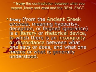 *  Irony  the contradiction between what you  ex pect ,know and want and the REAL FACT . Irony   (from the  Ancient Greek   eironeía , meaning hypocrisy, deception, or feigned ignorance) is a  literary  or  rhetorical device , in which there is an  incongruity  or  discordance  between what one says or does, and what one means or what is generally understood.  