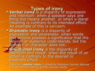 Types of irony Verbal irony  is a disparity of expression and intention: when a speaker says one thing but means another, or when a literal meaning is contrary to its intended effect. An example of this is  sarcasm .  Dramatic irony  is a disparity of expression and awareness: when words and actions possess a significance that the listener or audience understands, but the speaker or character does not.  Situational irony  is the disparity of intention and result: when the result of an action is contrary to the desired or expected effect. *  Likewise,  cosmic irony  is disparity between human desires and the harsh realities of the outside world. 