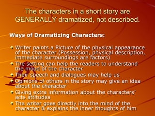 The characters in a short story are GENERALLY dramatized, not described. Ways of Dramatizing Characters: Writer paints a Picture of the physical appearance of the character.(Possession, physical description, immediate surroundings are factors) The setting can help the readers to understand the mood of the character Their speech and dialogues may help us Opinions of others in the story may give an idea about the character Giving extra information about the characters’ acts attitudes The writer goes directly into the mind of the character & explains the inner thoughts of him 