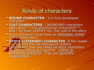Kinds of characters ROUND CHARACTER :  is a fully developed character. FLAT CHARACTERS : CARDBOARD characters also called ^^ one dimensional characters ^^. She / he must JUSTIFY his / her role in the story. Every character must have an  INTEGRAL POINT  in the whole story. STOCK (LITERARY) CHARACTER : If the reader can imagine the flat characters’ actions beforehand, they are called as stock characters. Stock characters are used for  COMIC & SATIRICAL EFFECTS.  They are generally exaggerated. 