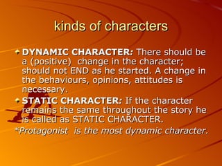 kinds of characters DYNAMIC CHARACTER :  There should be a (positive)  change in the character; should not END as he started. A change in the behaviours, opinions, attitudes is necessary. STATIC CHARACTER :  If the character remains the same throughout the story he is called as STATIC CHARACTER. * Protagonist  is the most dynamic character. 