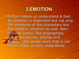 3.EMOTION   Fiction makes us understand & feel. So emotion is important but not only the emotions of the characters but the readers’ emotion as well. Non-fictional works ,like biographies, travel literatures, articles and essays… any prose work that is not fiction make us only understand. 