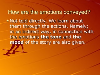 How are the emotions conveyed?  Not told directly. We learn about them through the actions. Namely; in an indirect way, in connection with the emotions  the tone  and  the   mood  of the story are also given. 