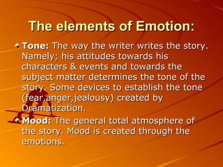 The elements of Emotion: Tone:  The way the writer writes the story. Namely; his attitudes towards his characters & events and towards the subject matter determines the tone of the story. Some devices to establish the tone (fear,anger,jealousy) created by Dramatization. Mood:  The general total atmosphere of the story. Mood is created through the emotions. 