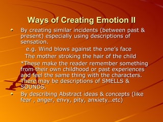 Ways of Creating Emotion  II By creating similar incidents (between past & present) especially using descriptions of sensation. e.g. Wind blows against the one’s face The mother stroking the hair of the child * These make the reader remember something from their own childhood or past experiences and feel the same thing with the characters. There may be descriptions of SMELLS & SOUNDS. By describing Abstract ideas & concepts (like fear , anger, envy, pity, anxiety…etc) 