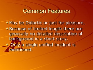Common Features May be Didactic or just for pleasure.  Because of limited length there are generally no detailed description of background in a short story . O nly a single unified incident  is  mentioned. 
