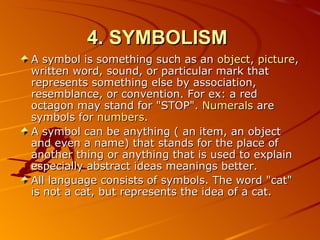 4. SYMBOLISM   A symbol is something such as an  object ,  picture , written word, sound, or particular mark that represents something else by association, resemblance, or convention. For ex: a red octagon may stand for "STOP".  Numerals  are symbols for  numbers . A symbol can be anything (  an item, an object and even  a name )  that stands for the place of another thing or anything that is used to explain especially abstract ideas meanings be t ter.   All language consists of symbols. The word "cat" is not a cat, but represents the idea of a cat. 