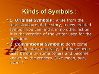 Kinds of Symbols : 1. Original Symbols :  Arise from the total structure of the story, a new created symbol, you can find it in no other fiction.   It is the creation of the writer used for the first time. 2. Conventional Symbols:  don’t come out of the story naturally ,   but have been used before by some others and become known by the readers. (like moon, sun, river … ) 