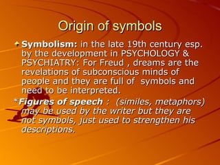 Origin of symbols Symbolism:  in the late 19th century esp. by the development in PSYCHOLOGY & PSYCHIATRY: For Freud , dreams are the revelations of subconscious minds of people and they are full of  symbols and need to be interpreted. * Figures of speech  :  (similes, metaphors) may be used by the writer but they are not symbols, just used to strengthen his descriptions. 