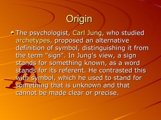 Origin  The psychologist,  Carl Jung , who studied  archetypes , proposed an alternative definition of symbol, distinguishing it from the term "sign". In Jung's view, a sign stands for something known, as a word stands for its referent. He contrasted this with symbol, which he used to stand for something that is unknown and that cannot be made clear or precise.  