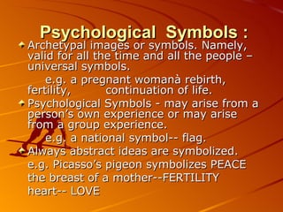 Psychological  Symbols : Archetypal images or symbols. Namely, valid for all the time and all the people  –  universal  symbols .  e.g.  a pregnant womanà rebirth, fertility,    continuation of life. Psychological Symbols  -  may arise from a person’s own experience or may arise from a group experience.  e.g.  a national symbol --  flag .   Always abstract ideas are symbolized .  e.g.  Picasso’s pigeon symbolizes PEACE  the breast of a mother -- FERTILITY  heart --  LOVE 