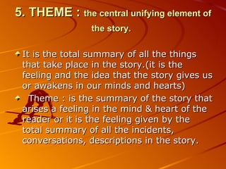 5. THEME :   the central unifying element   of the story.   It is the total summary of all the things that take place in the story.(it is the feeling and the idea that the story gives us or awakens in our minds and hearts) Theme  :  is the summary of the story that arises a feeling in the mind & heart of the reader or it is the feeling given by the total summary of all the incidents, conversations, descriptions in the story. 