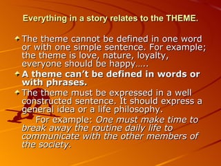 Everything in a story relates to the THEME. The theme cannot be defined in one word or with one simple sentence. For example; the theme is love, nature, loyalty, everyone should be happy…..  A theme can’t be defined in words or with phrases. The theme must be expressed in a well constructed sentence. It should express a general idea or a life philosophy. For example:  One must make time to break away the routine daily life to communicate with the other members of the society. 