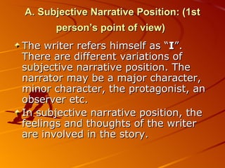 A. Subjective Narrative Position: (1st person’s point of view)   T he writer refers himself as “ I ”. There are different variations of subjective narrative position. The narrator may be a major character, minor character, the protagonist, an observer etc.  In subjective narrative position, the feelings and thoughts of the writer are involved in the story. 
