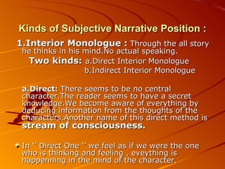 Kinds of Subjective Narrative Position : 1.Interior Monologue :   Through the all story he thinks in his mind.No actual speaking. Two kinds:  a.Direct Interior Monologue b.Indirect Interior Monologue   a.Direct:  There seems to be no central character.The reader seems to have a secret knowledge.We become aware of everything by deducing information from the thoughts of the characters.Another name of this direct method is  stream of consciousness. In ‘’ Direct One ‘’ we feel as if we were the one who is thinking and feeling , eveything is happenning in the mind of the character. 