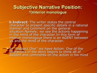 Subjective Narrative Position:  1)Interior monologue b.Indirect:  The writer states the central character to present specific details in a rational manner and comment on the general situation.Namely; we see the actions happening in the mind of the character.In this form of interior monologoue there is an AGENT between us and the mind of the character. In ‘’Indirect One’’ we have Action. One of the characters in the story begins to think all of sudden and comments on the action in his mind 